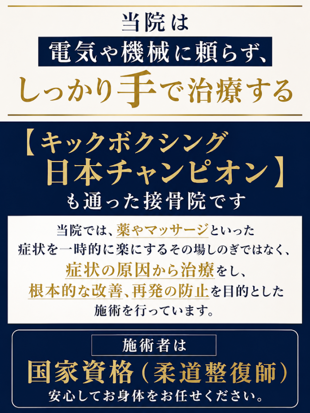   当院は電気や機械に頼らず、しっかり手で治療する  【キックボクシング日本チャンピオン】も通った接骨院です  当院では、薬やマッサージといった症状を一時的に楽にするその場しのぎではなく、  症状の原因から治療をし、根本的な改善、再発の防止を目的とした施術を行っています。  施術者は国家資格（柔道整復師）  安心してお身体をお任せください。
